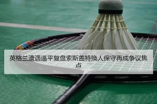 英格兰遭遇逼平复盘索斯盖特换人保守再成争议焦点