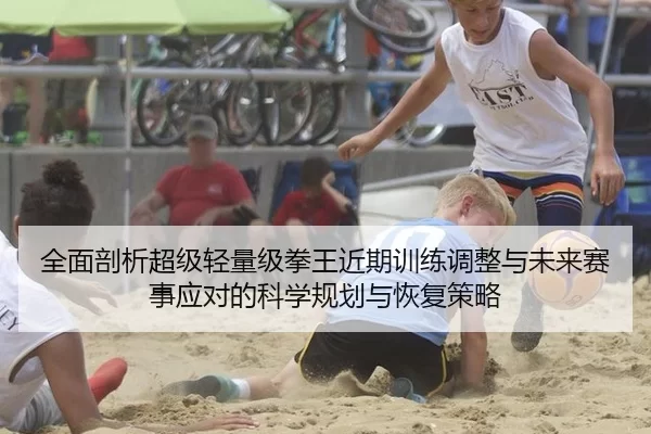 全面剖析超级轻量级拳王近期训练调整与未来赛事应对的科学规划与恢复策略